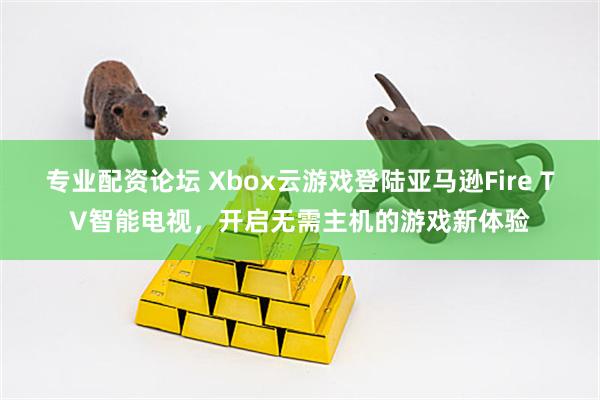 专业配资论坛 Xbox云游戏登陆亚马逊Fire TV智能电视，开启无需主机的游戏新体验