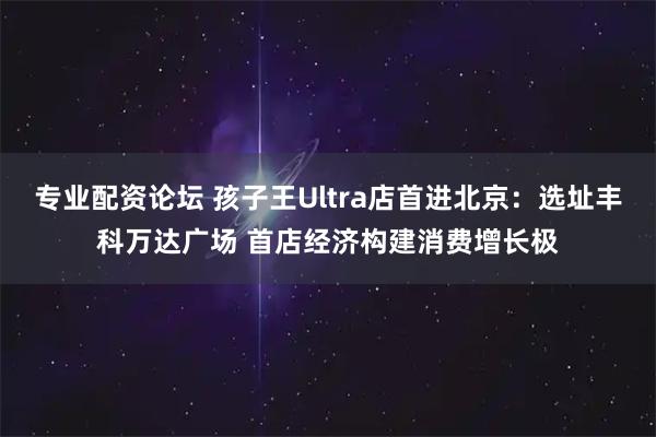 专业配资论坛 孩子王Ultra店首进北京：选址丰科万达广场 首店经济构建消费增长极