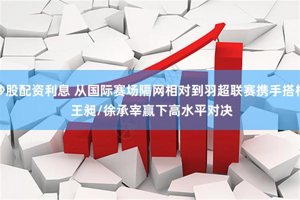 炒股配资利息 从国际赛场隔网相对到羽超联赛携手搭档 王昶/徐承宰赢下高水平对决
