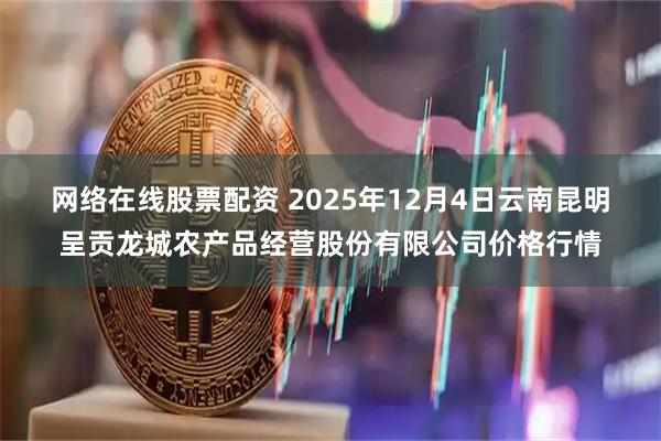 网络在线股票配资 2025年12月4日云南昆明呈贡龙城农产品经营股份有限公司价格行情