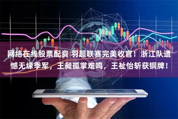 网络在线股票配资 羽超联赛完美收官！浙江队遗憾无缘季军，王昶孤掌难鸣，王祉怡斩获铜牌！
