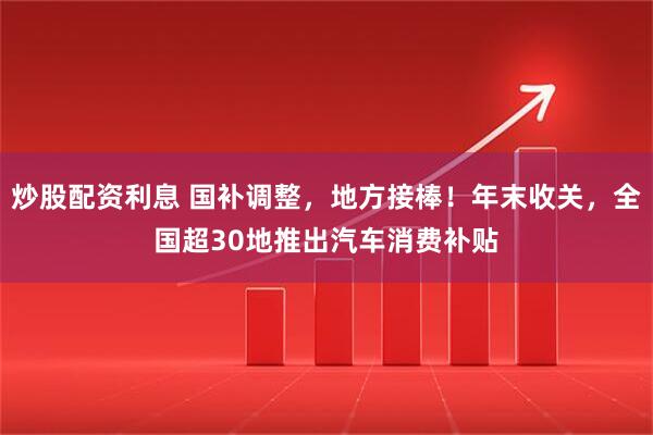 炒股配资利息 国补调整，地方接棒！年末收关，全国超30地推出汽车消费补贴