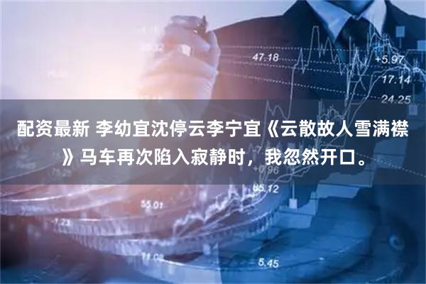 配资最新 李幼宜沈停云李宁宜《云散故人雪满襟》马车再次陷入寂静时，我忽然开口。