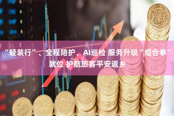 “轻装行”、全程陪护、AI巡检 服务升级“组合拳”就位 护航旅客平安返乡