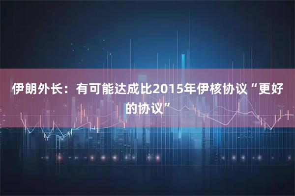 伊朗外长：有可能达成比2015年伊核协议“更好的协议”