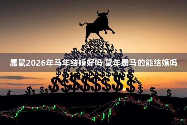 属鼠2026年马年结婚好吗 鼠年属马的能结婚吗