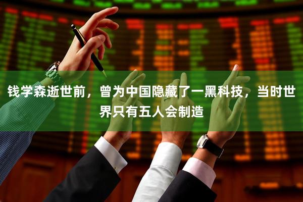 钱学森逝世前，曾为中国隐藏了一黑科技，当时世界只有五人会制造
