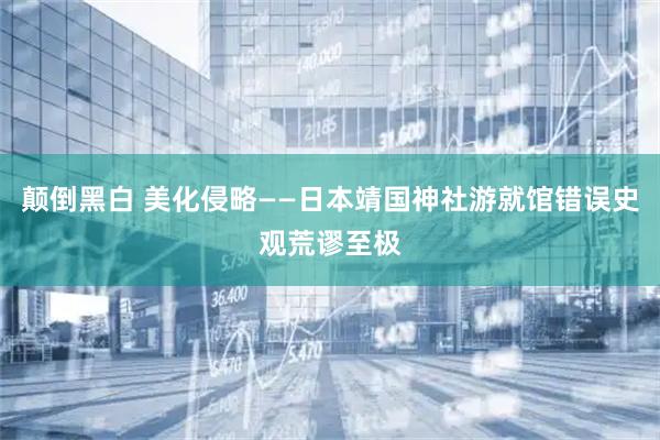 颠倒黑白 美化侵略——日本靖国神社游就馆错误史观荒谬至极