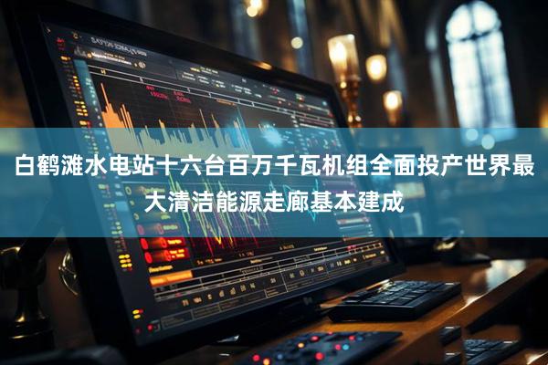 白鹤滩水电站十六台百万千瓦机组全面投产世界最大清洁能源走廊基本建成