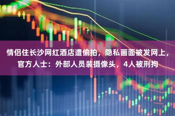 情侣住长沙网红酒店遭偷拍，隐私画面被发网上，官方人士：外部人员装摄像头，4人被刑拘
