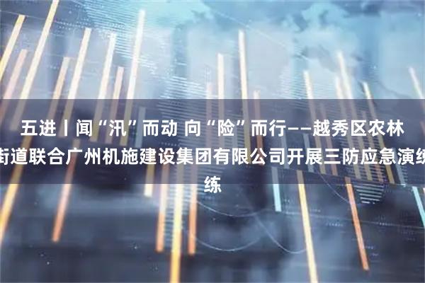五进丨闻“汛”而动 向“险”而行——越秀区农林街道联合广州机施建设集团有限公司开展三防应急演练