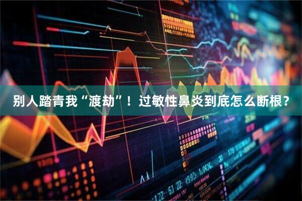 别人踏青我“渡劫”！过敏性鼻炎到底怎么断根？