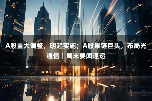 A股重大调整，明起实施；A股果链巨头，布局光通信｜周末要闻速递