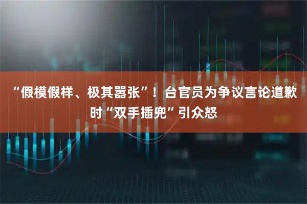 “假模假样、极其嚣张”！台官员为争议言论道歉时“双手插兜”引众怒