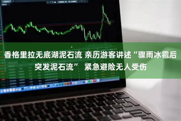 香格里拉无底湖泥石流 亲历游客讲述“骤雨冰雹后突发泥石流” 紧急避险无人受伤