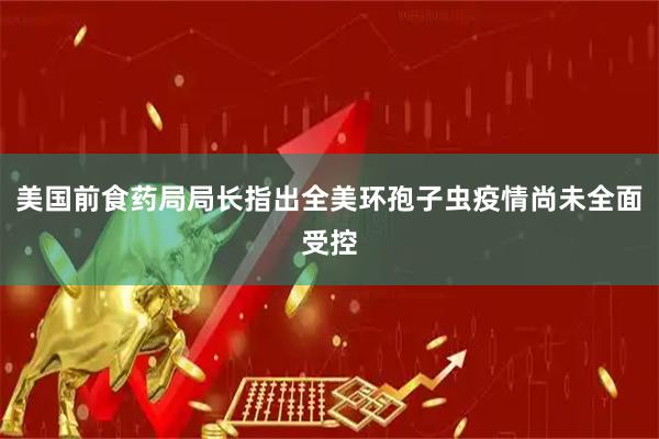 美国前食药局局长指出全美环孢子虫疫情尚未全面受控