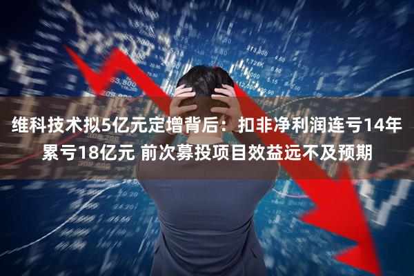 维科技术拟5亿元定增背后：扣非净利润连亏14年累亏18亿元 前次募投项目效益远不及预期